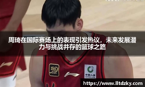 周琦在国际赛场上的表现引发热议，未来发展潜力与挑战并存的篮球之路